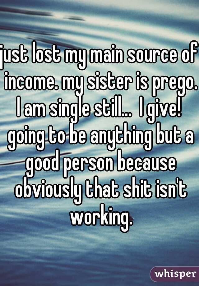just lost my main source of income. my sister is prego. I am single still...  I give!  going to be anything but a good person because obviously that shit isn't working.