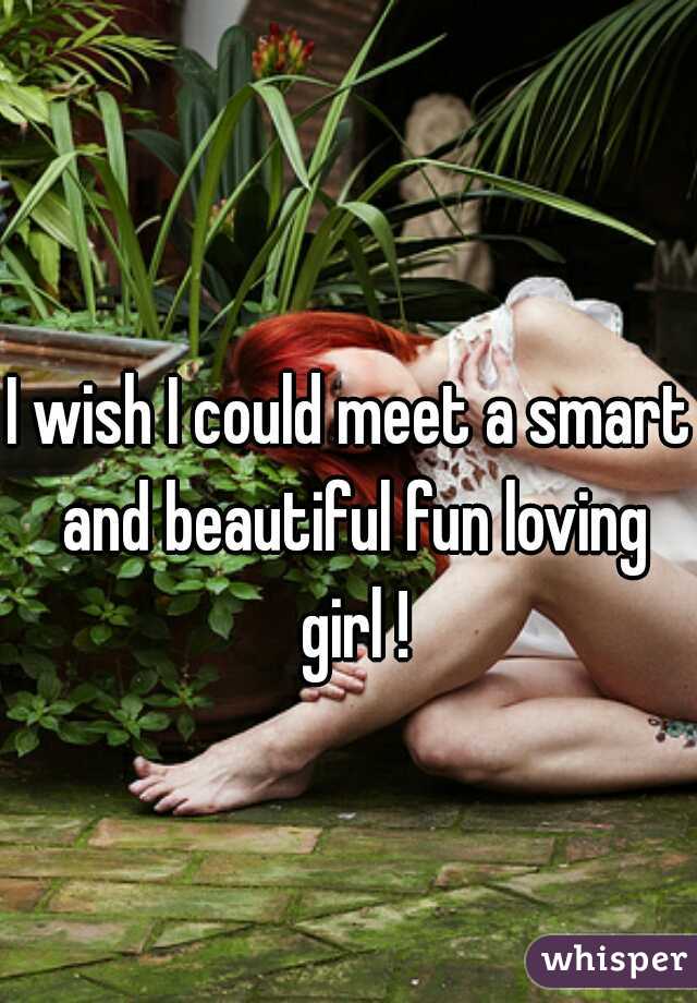 I wish I could meet a smart and beautiful fun loving girl !