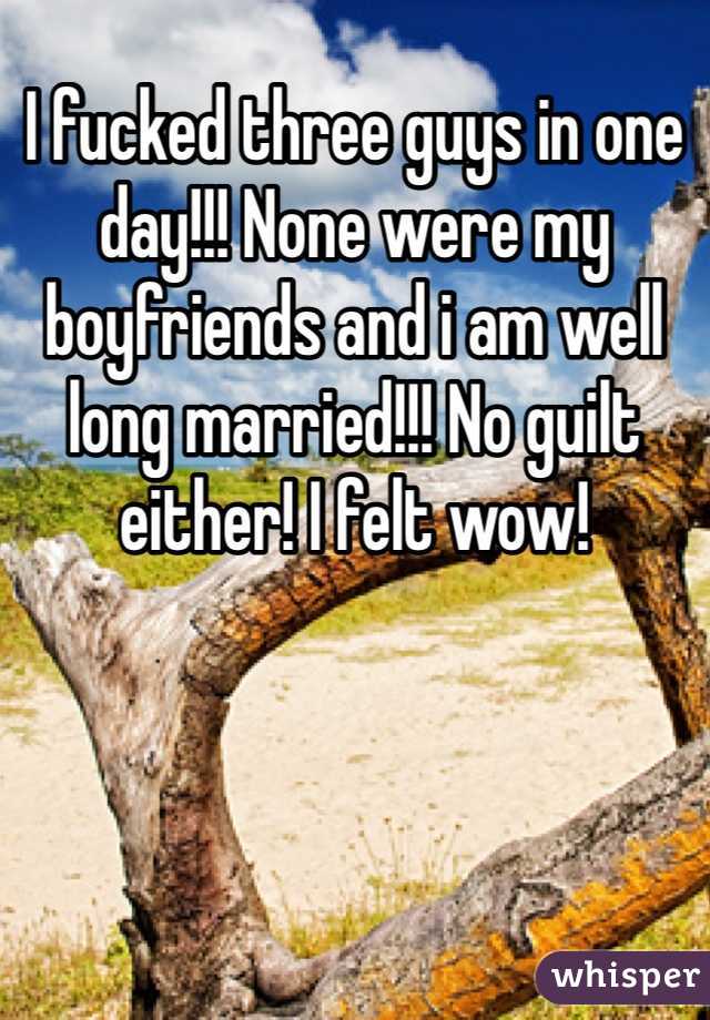 I fucked three guys in one day!!! None were my boyfriends and i am well long married!!! No guilt either! I felt wow!