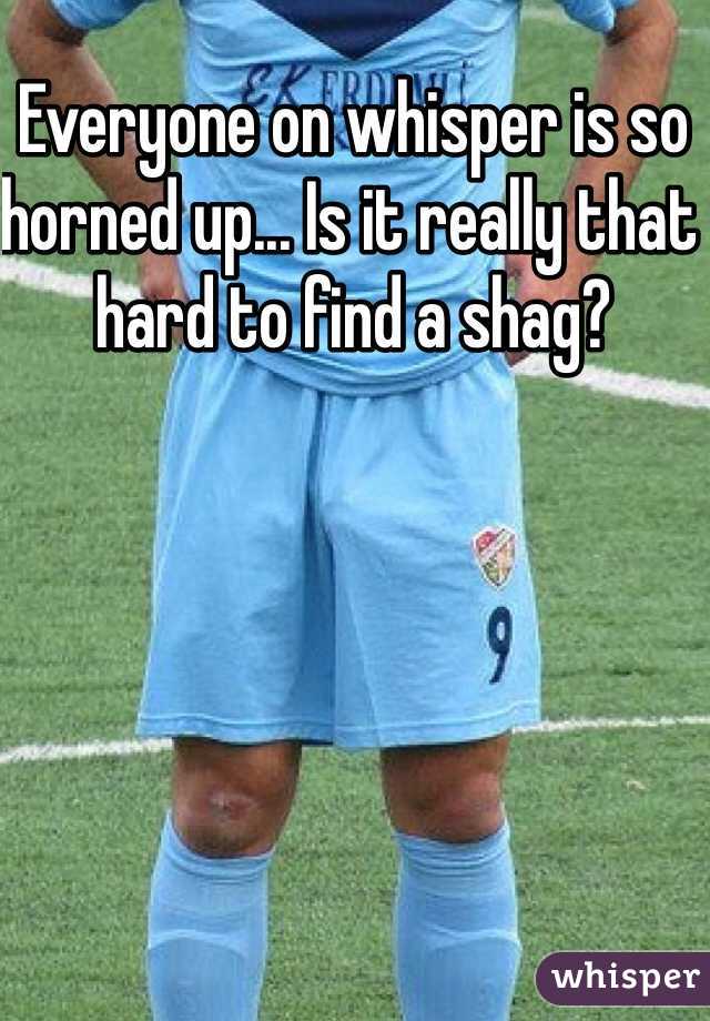 Everyone on whisper is so horned up... Is it really that hard to find a shag? 