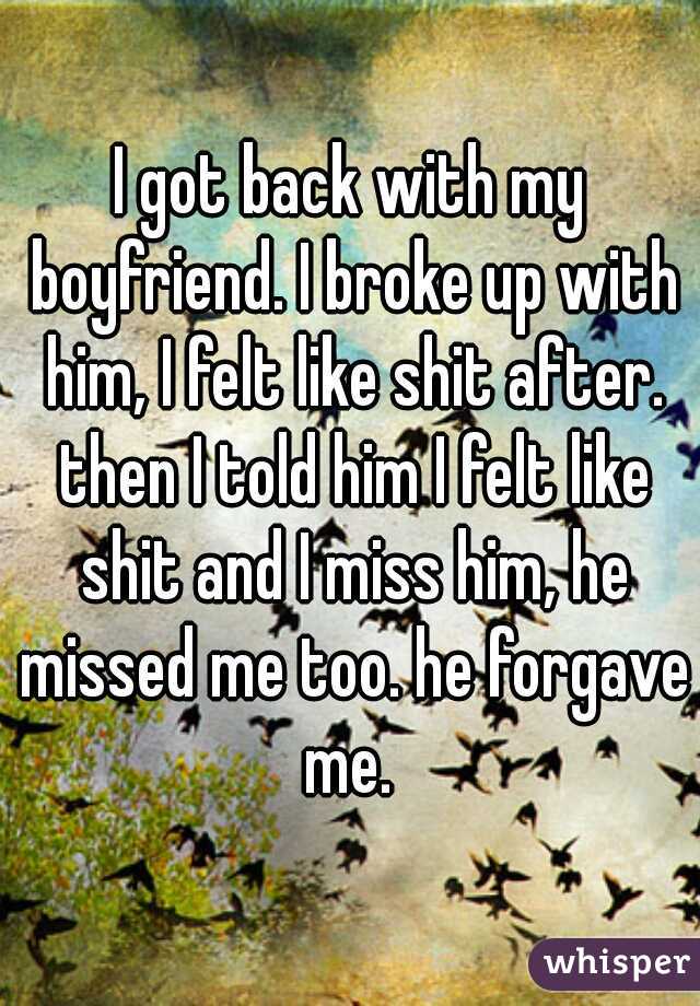 I got back with my boyfriend. I broke up with him, I felt like shit after. then I told him I felt like shit and I miss him, he missed me too. he forgave me. 