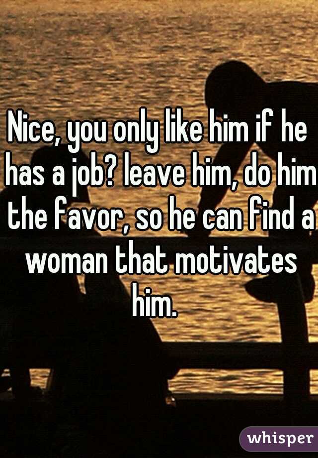 Nice, you only like him if he has a job? leave him, do him the favor, so he can find a woman that motivates him.  