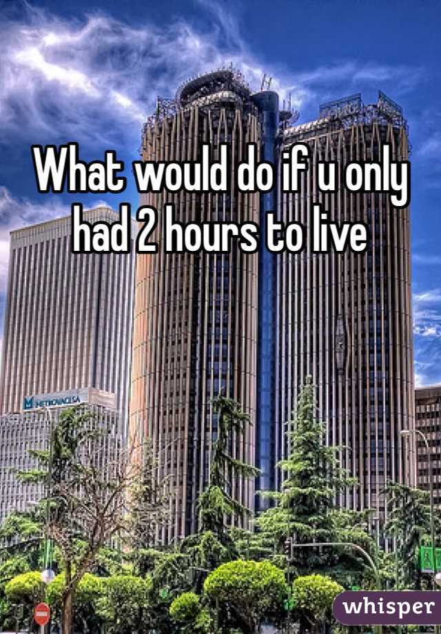 What would do if u only had 2 hours to live 