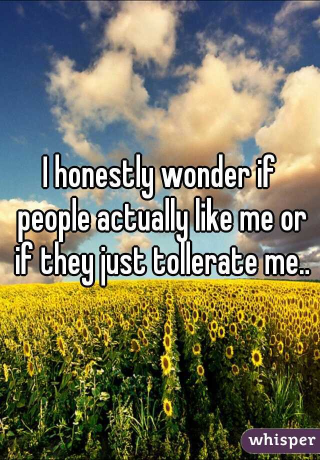 I honestly wonder if people actually like me or if they just tollerate me..