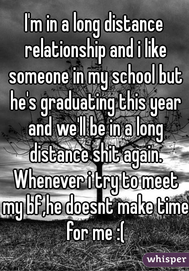 I'm in a long distance relationship and i like someone in my school but he's graduating this year and we'll be in a long distance shit again. Whenever i try to meet my bf,he doesnt make time for me :(