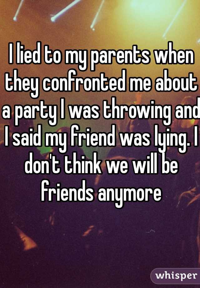 I lied to my parents when they confronted me about a party I was throwing and I said my friend was lying. I don't think we will be friends anymore