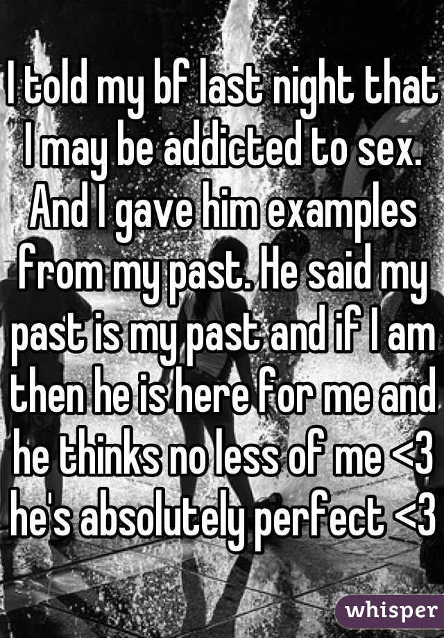 I told my bf last night that I may be addicted to sex. And I gave him examples from my past. He said my past is my past and if I am then he is here for me and he thinks no less of me <3 he's absolutely perfect <3 