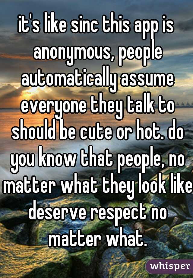 it's like sinc this app is anonymous, people automatically assume everyone they talk to should be cute or hot. do you know that people, no matter what they look like deserve respect no matter what.