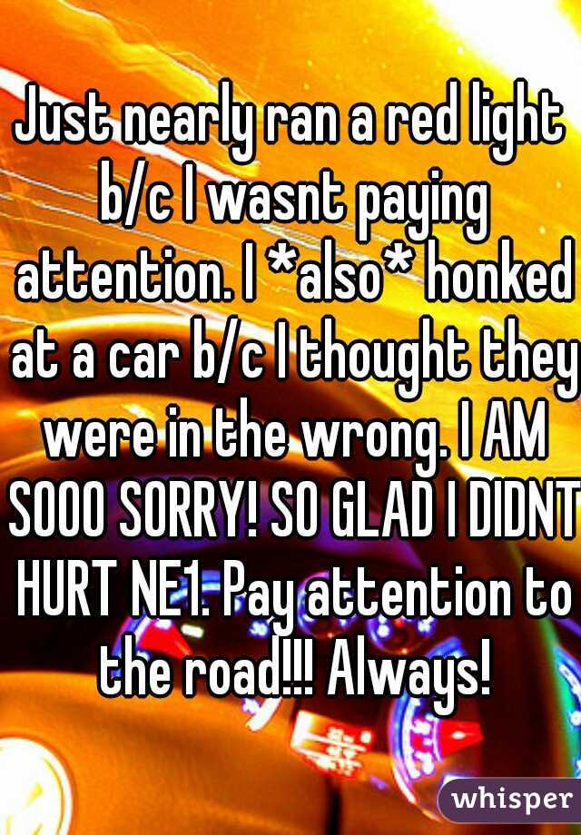 Just nearly ran a red light b/c I wasnt paying attention. I *also* honked at a car b/c I thought they were in the wrong. I AM SOOO SORRY! SO GLAD I DIDNT HURT NE1. Pay attention to the road!!! Always!