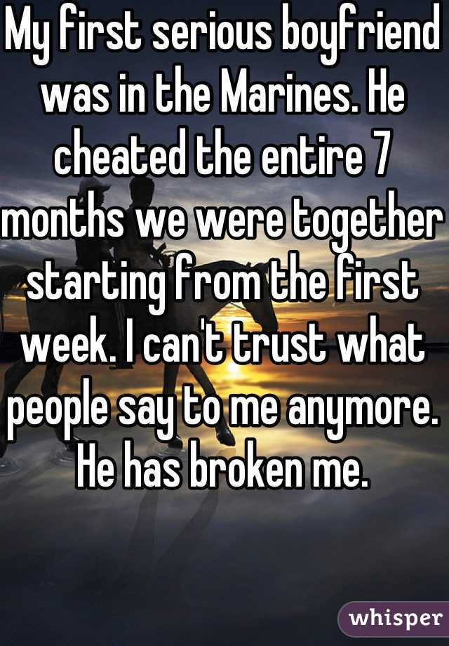 My first serious boyfriend was in the Marines. He cheated the entire 7 months we were together starting from the first week. I can't trust what people say to me anymore. He has broken me. 