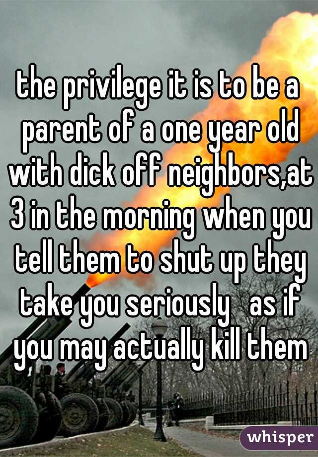 the privilege it is to be a parent of a one year old with dick off neighbors,at 3 in the morning when you tell them to shut up they take you seriously   as if you may actually kill them