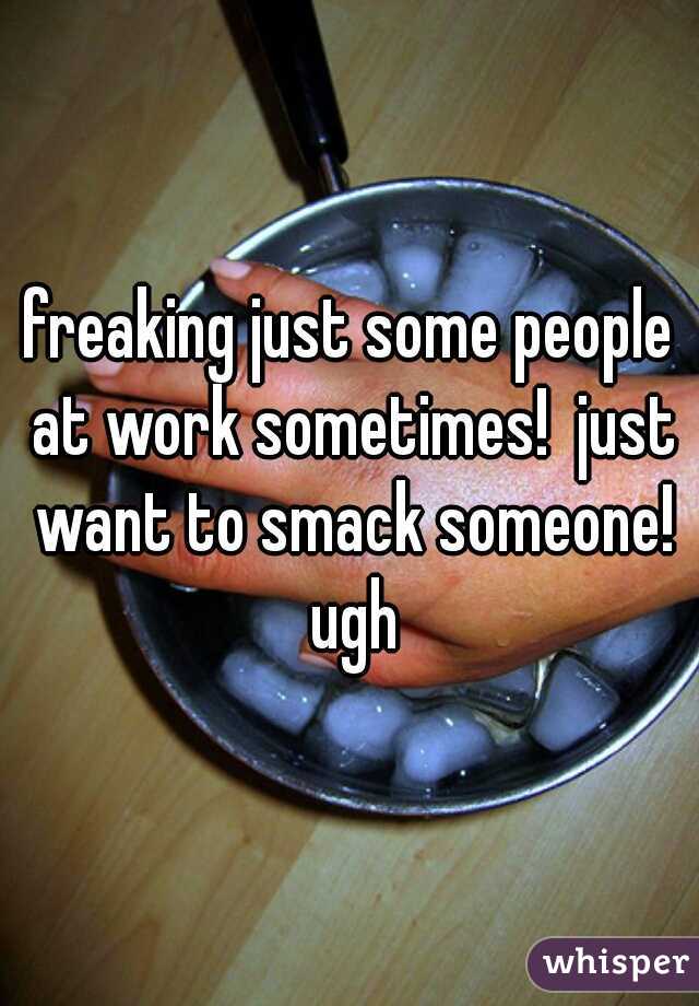 freaking just some people at work sometimes!  just want to smack someone! ugh