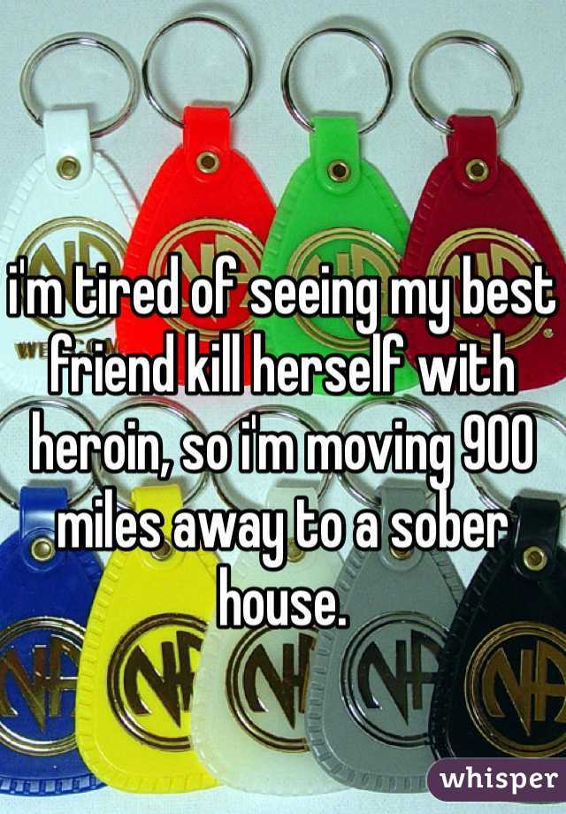 

i'm tired of seeing my best friend kill herself with heroin, so i'm moving 900 miles away to a sober house. 