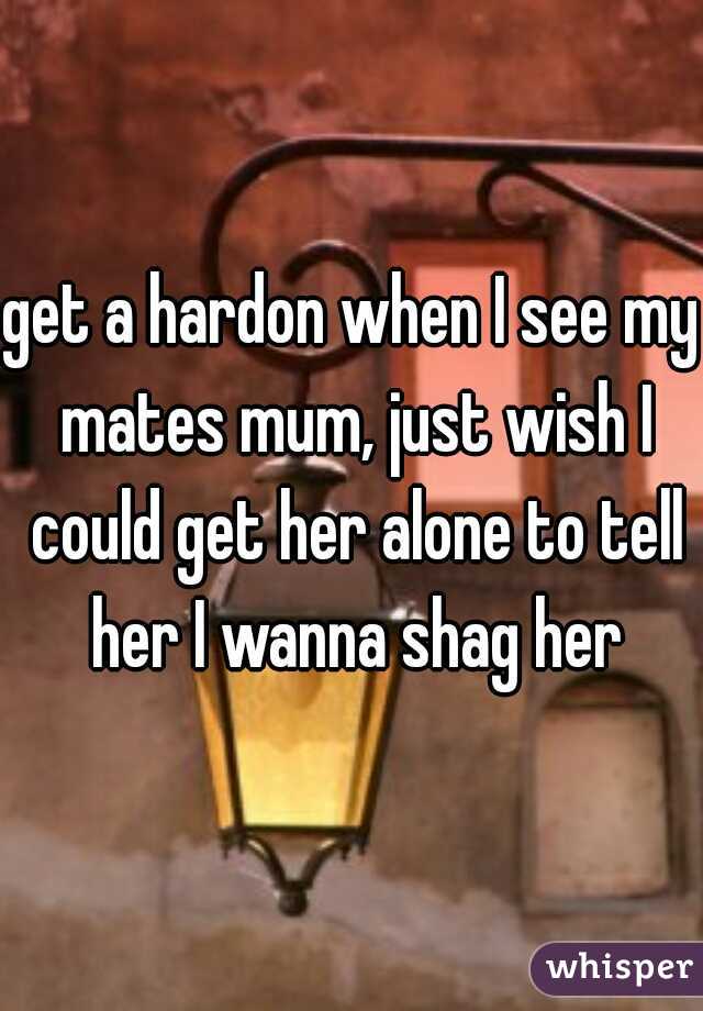 get a hardon when I see my mates mum, just wish I could get her alone to tell her I wanna shag her