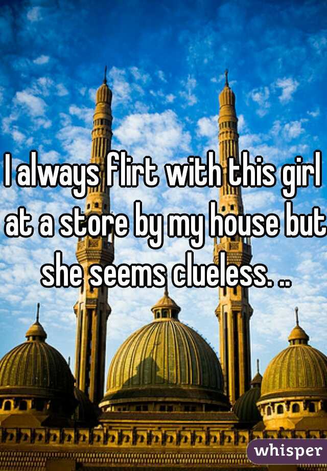 I always flirt with this girl at a store by my house but she seems clueless. ..