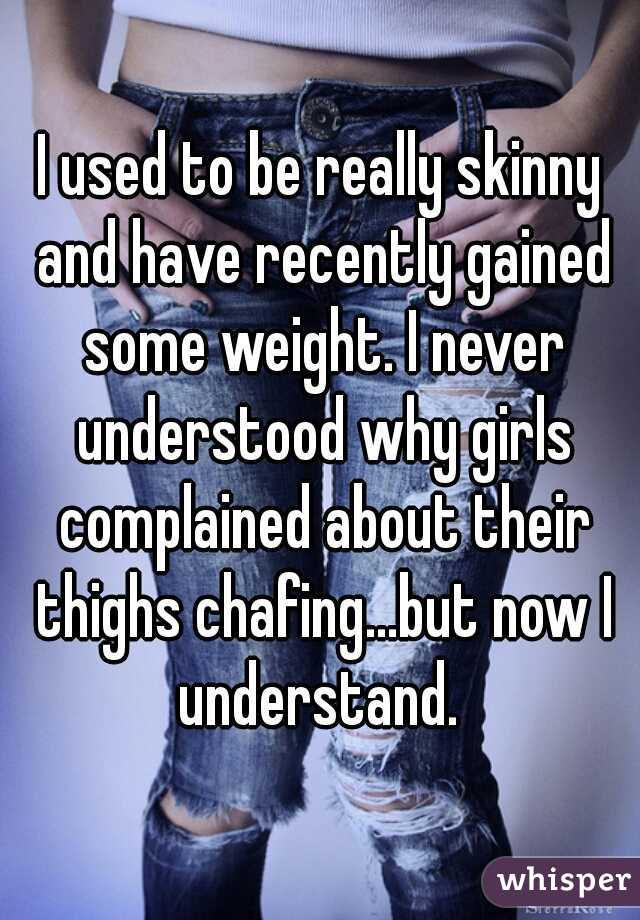 I used to be really skinny and have recently gained some weight. I never understood why girls complained about their thighs chafing...but now I understand. 