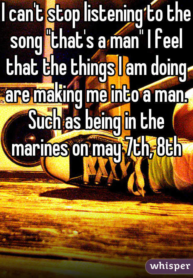 I can't stop listening to the song "that's a man" I feel that the things I am doing are making me into a man. Such as being in the marines on may 7th, 8th