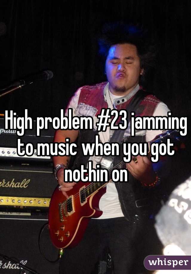 High problem #23 jamming to music when you got nothin on