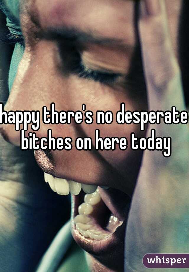 happy there's no desperate bitches on here today