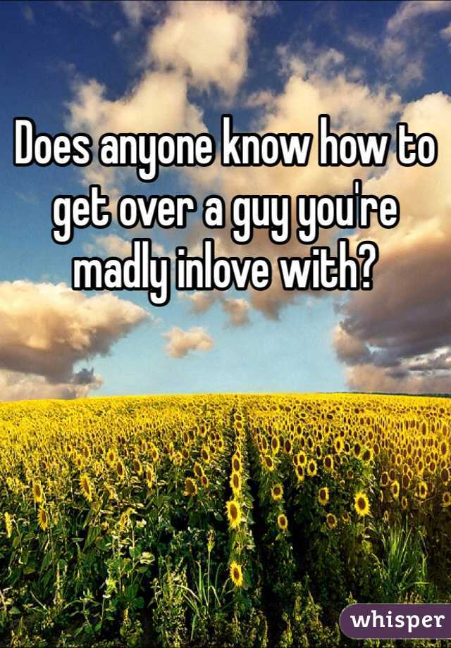 Does anyone know how to get over a guy you're madly inlove with?