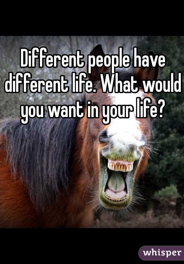 Different people have different life. What would you want in your life?
