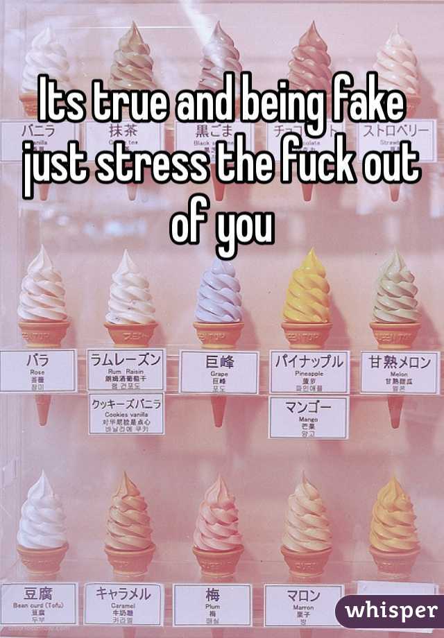 Its true and being fake just stress the fuck out of you