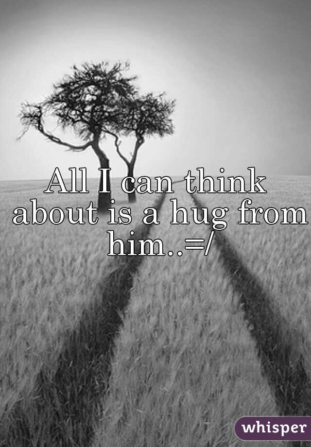 All I can think about is a hug from him..=/