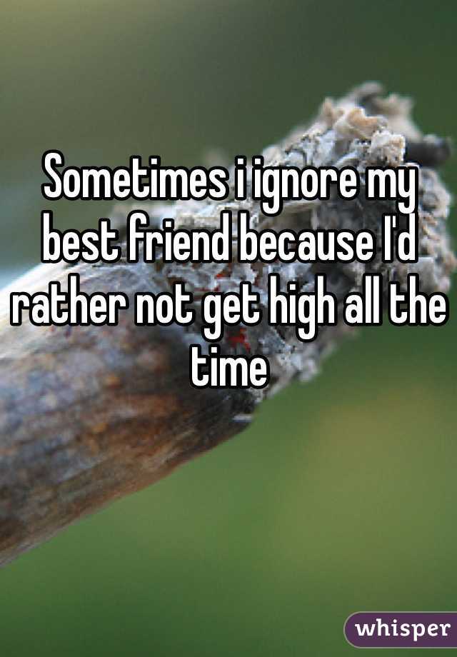 Sometimes i ignore my best friend because I'd rather not get high all the time