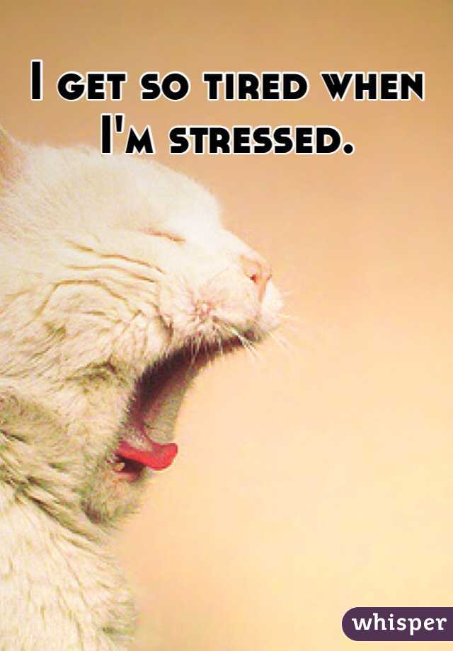 I get so tired when I'm stressed. 