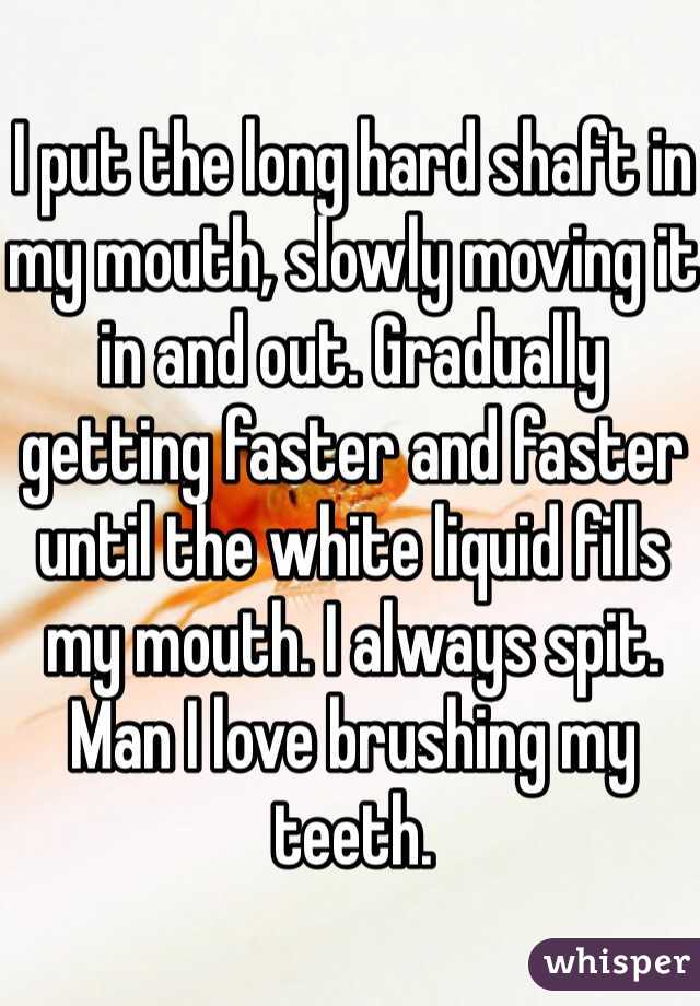 I put the long hard shaft in my mouth, slowly moving it in and out. Gradually getting faster and faster until the white liquid fills my mouth. I always spit. Man I love brushing my teeth. 