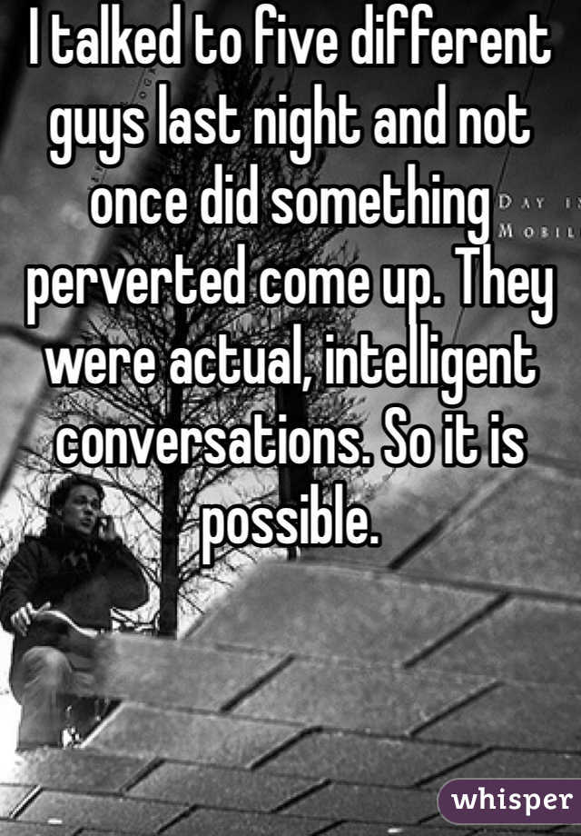 I talked to five different guys last night and not once did something perverted come up. They were actual, intelligent conversations. So it is possible. 