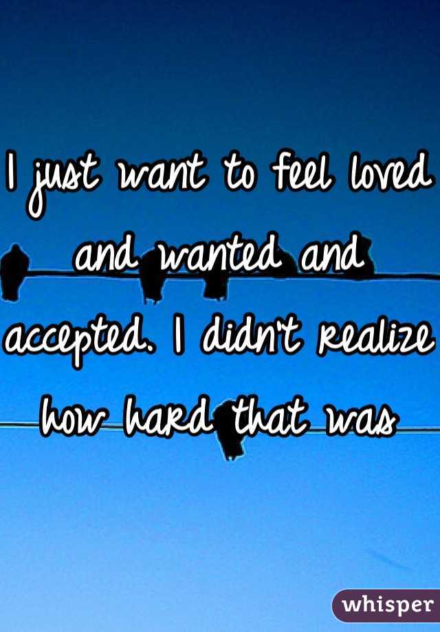I just want to feel loved and wanted and accepted. I didn't realize how hard that was