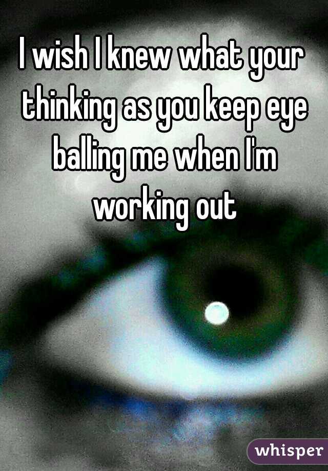I wish I knew what your thinking as you keep eye balling me when I'm working out