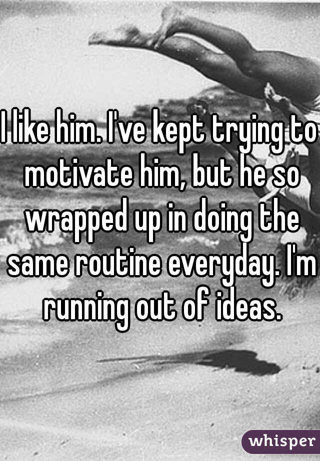 I like him. I've kept trying to motivate him, but he so wrapped up in doing the same routine everyday. I'm running out of ideas.