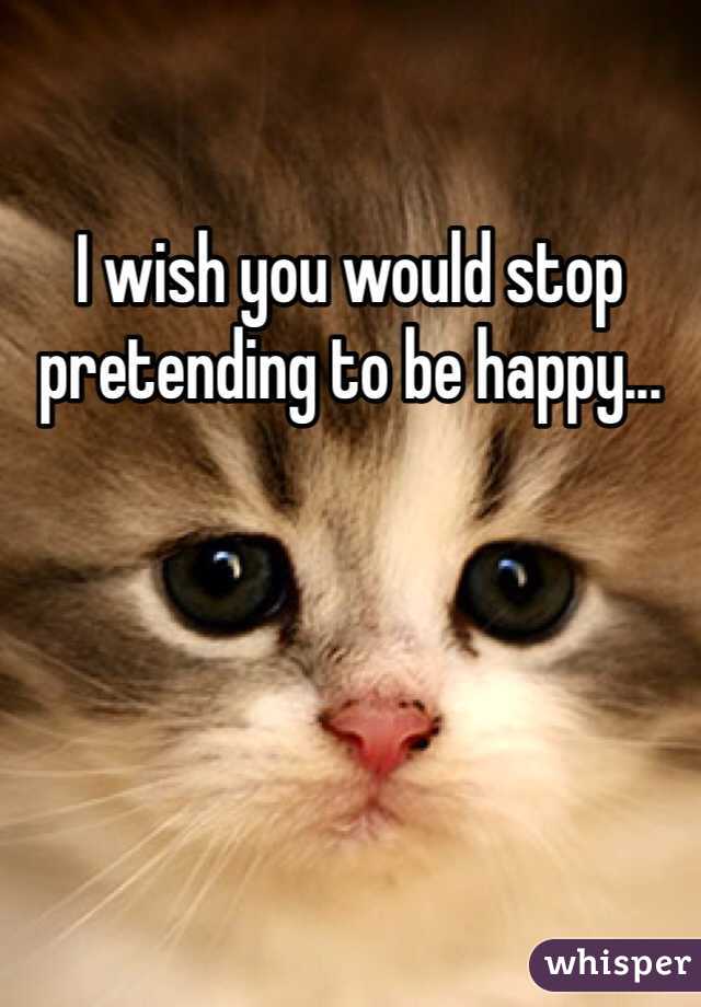 I wish you would stop pretending to be happy...

