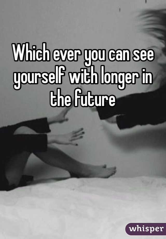 Which ever you can see yourself with longer in the future 