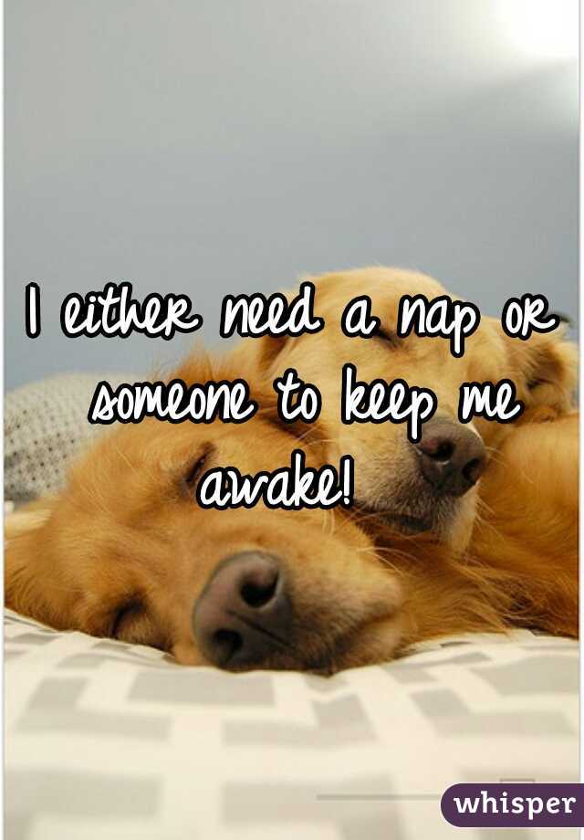 I either need a nap or someone to keep me awake!  