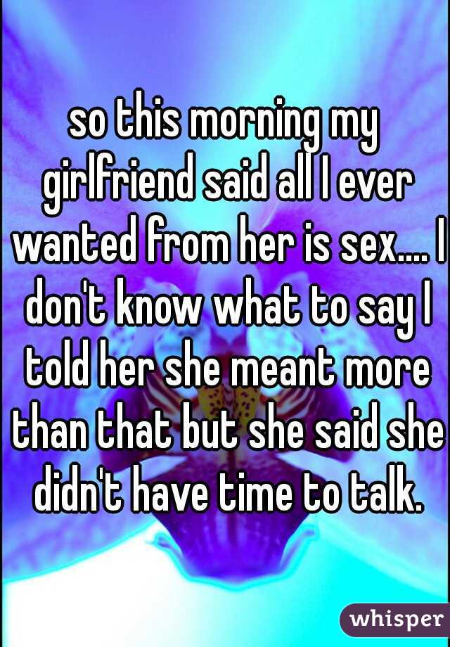 so this morning my girlfriend said all I ever wanted from her is sex.... I don't know what to say I told her she meant more than that but she said she didn't have time to talk.