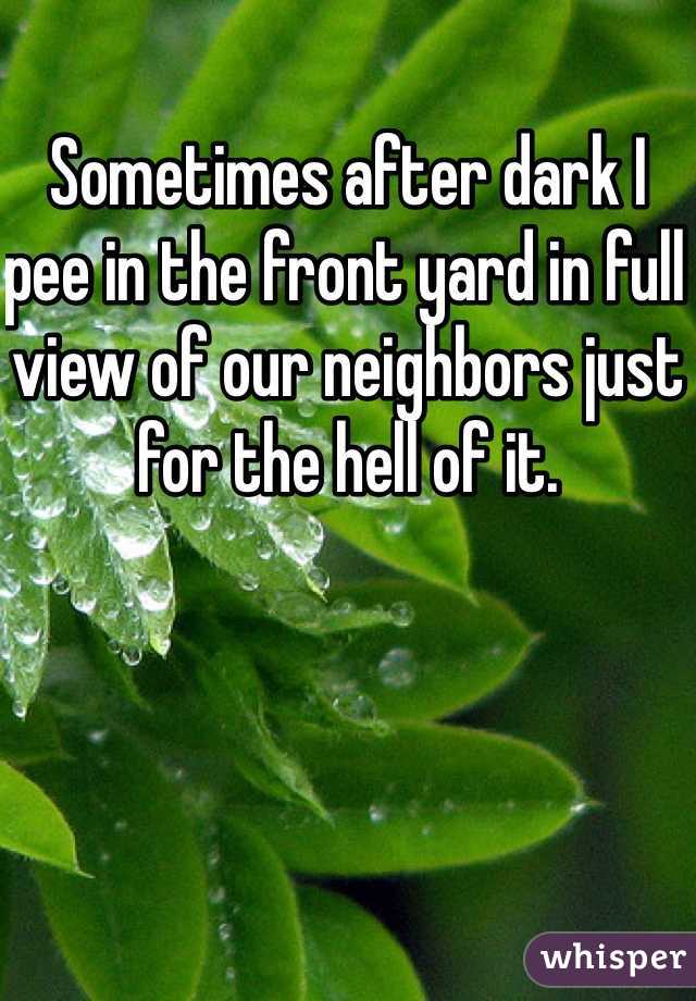 Sometimes after dark I pee in the front yard in full view of our neighbors just for the hell of it.
