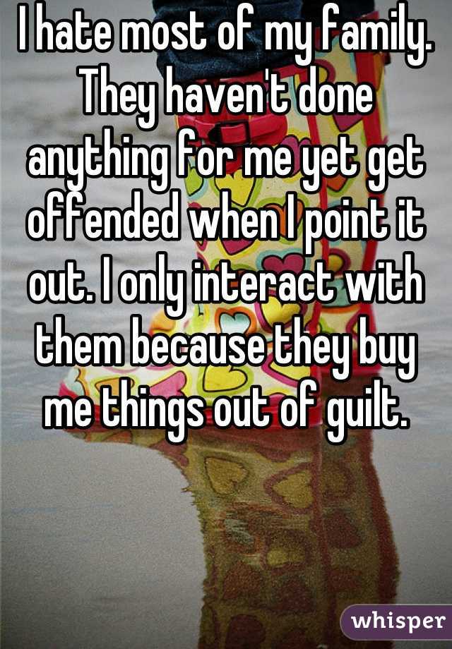 I hate most of my family. They haven't done anything for me yet get offended when I point it out. I only interact with them because they buy me things out of guilt.