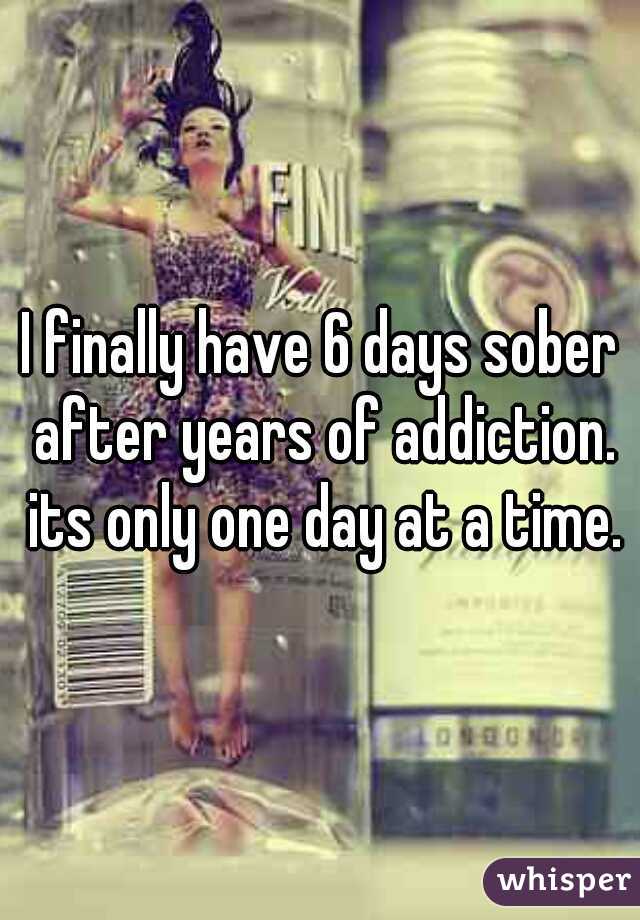 I finally have 6 days sober after years of addiction. its only one day at a time.