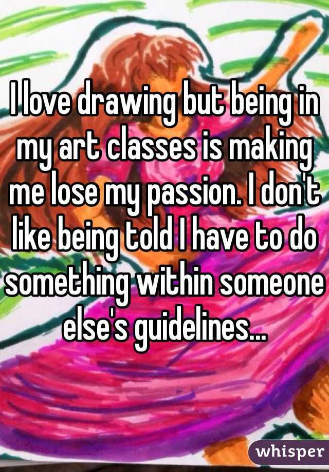 I love drawing but being in my art classes is making me lose my passion. I don't like being told I have to do something within someone else's guidelines...