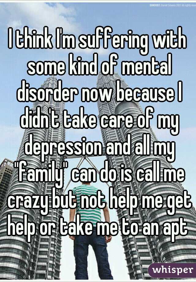 I think I'm suffering with some kind of mental disorder now because I didn't take care of my depression and all my "family" can do is call me crazy but not help me get help or take me to an apt 
