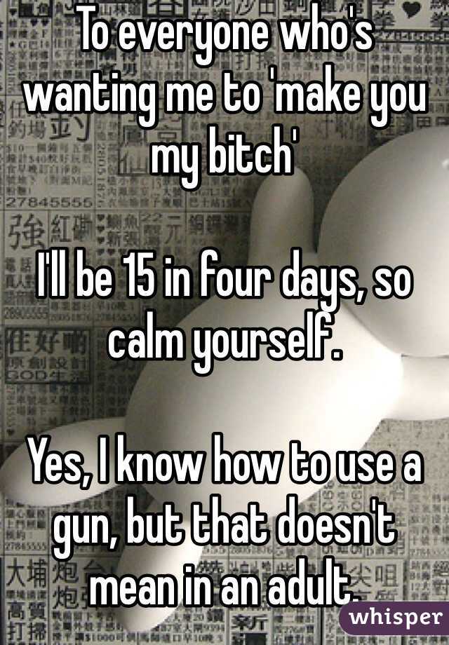 To everyone who's wanting me to 'make you my bitch'

I'll be 15 in four days, so calm yourself.

Yes, I know how to use a gun, but that doesn't mean in an adult. 