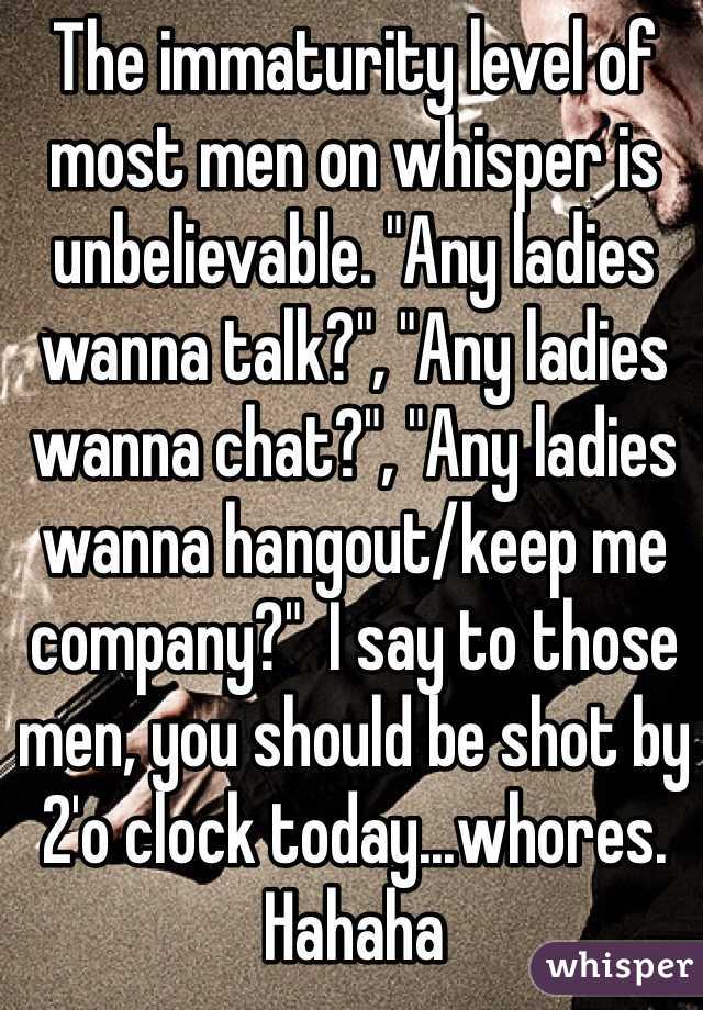 The immaturity level of most men on whisper is unbelievable. "Any ladies wanna talk?", "Any ladies wanna chat?", "Any ladies wanna hangout/keep me company?"  I say to those men, you should be shot by 2'o clock today...whores. Hahaha