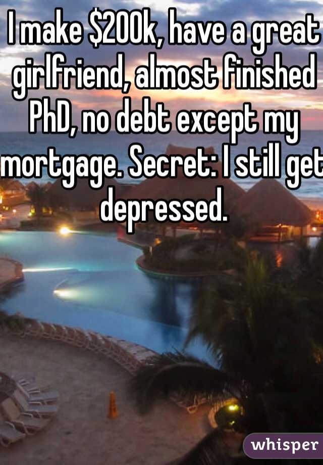 I make $200k, have a great girlfriend, almost finished PhD, no debt except my mortgage. Secret: I still get depressed.