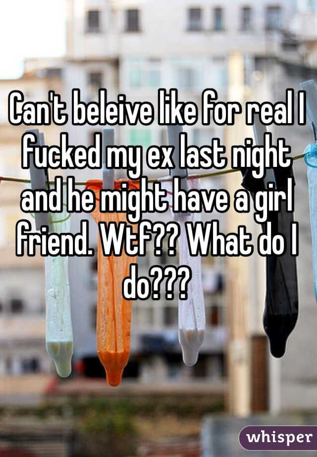 Can't beleive like for real I fucked my ex last night and he might have a girl friend. Wtf?? What do I do???