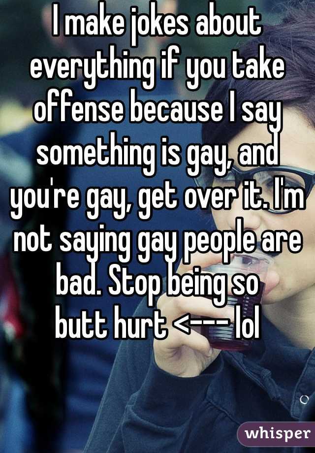 I make jokes about everything if you take offense because I say something is gay, and you're gay, get over it. I'm not saying gay people are bad. Stop being so 
butt hurt <--- lol