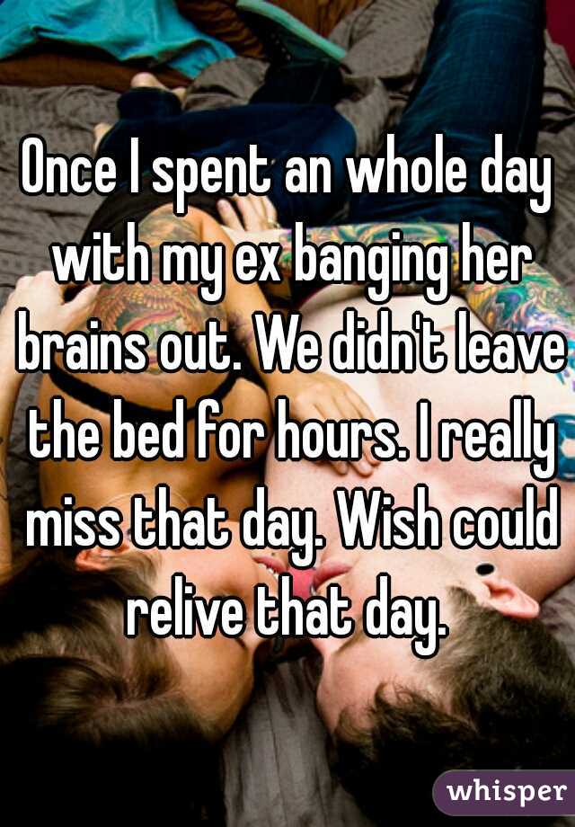 Once I spent an whole day with my ex banging her brains out. We didn't leave the bed for hours. I really miss that day. Wish could relive that day. 
