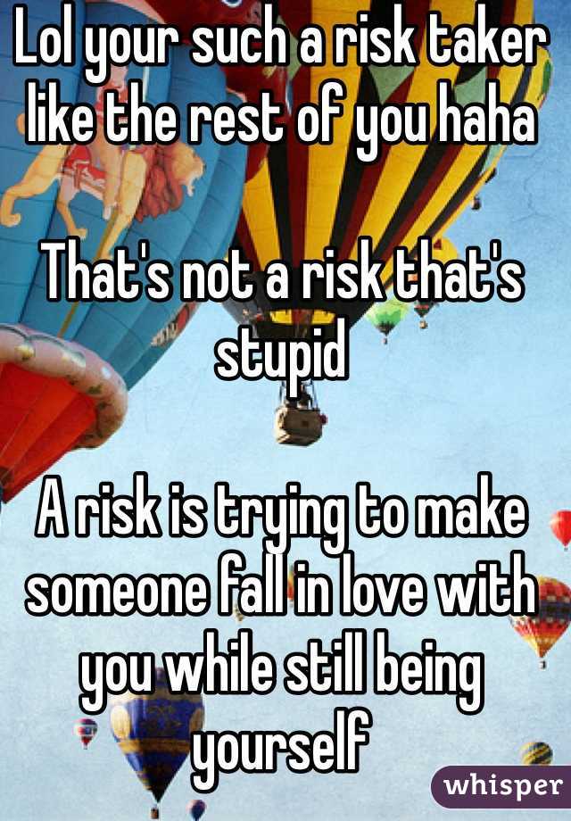 Lol your such a risk taker like the rest of you haha 

That's not a risk that's stupid 

A risk is trying to make someone fall in love with you while still being yourself 